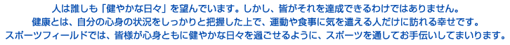 人は誰しも「健やかな日々」を望んでいます。しかし、皆がそれを達成できるわけではありません。健康とは、自分の心身の状況をしっかりと把握した上で、運動や食事に気を遣える人だけに訪れる幸せです。スポーツフィールドでは、皆様が心身ともに健やかな日々を過ごせるように、スポーツを通してお手伝いしてまいります。